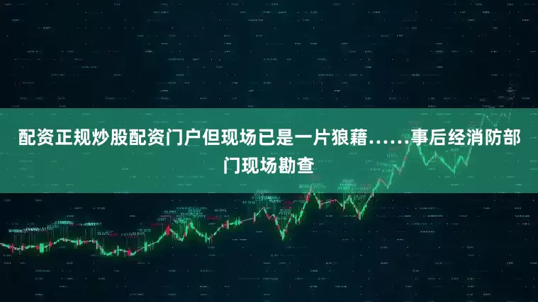 配资正规炒股配资门户但现场已是一片狼藉……事后经消防部门现场勘查
