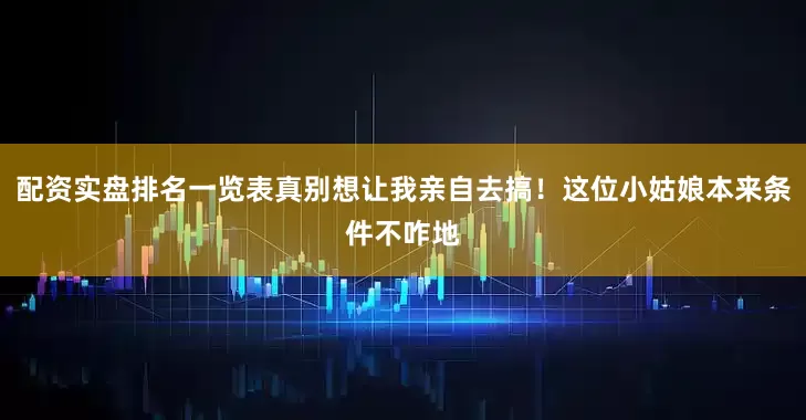 配资实盘排名一览表真别想让我亲自去搞！这位小姑娘本来条件不咋地