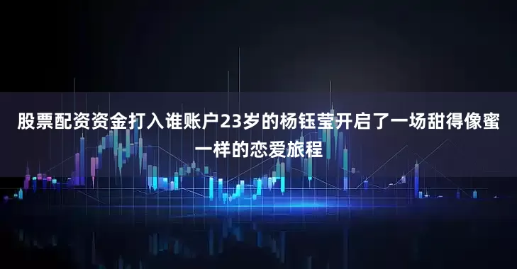 股票配资资金打入谁账户23岁的杨钰莹开启了一场甜得像蜜一样的恋爱旅程